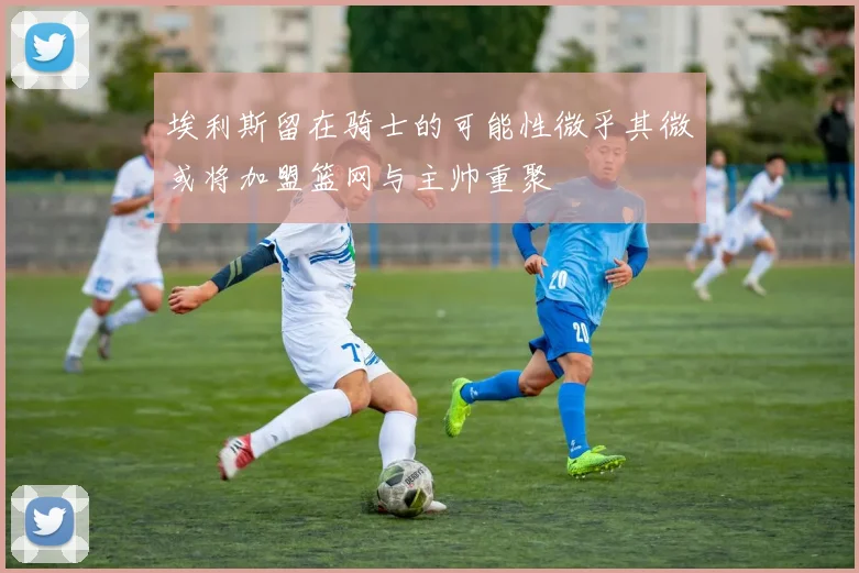 埃利斯留在骑士的可能性微乎其微或将加盟篮网与主帅重聚