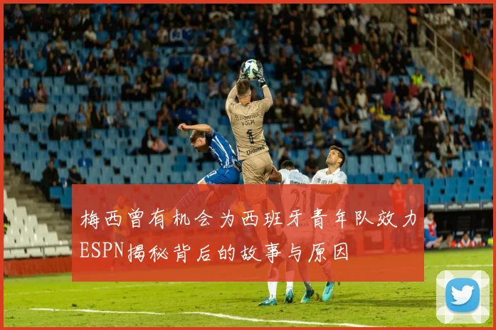梅西曾有机会为西班牙青年队效力ESPN揭秘背后的故事与原因