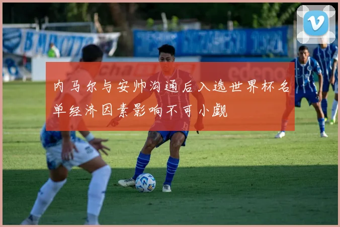 内马尔与安帅沟通后入选世界杯名单经济因素影响不可小觑