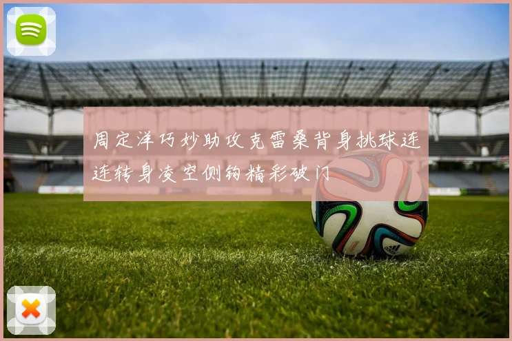 周定洋巧妙助攻克雷桑背身挑球连连转身凌空侧钩精彩破门