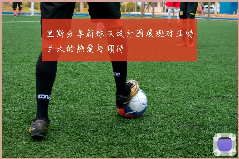 里斯分享新球衣设计图展现对亚特兰大的热爱与期待
