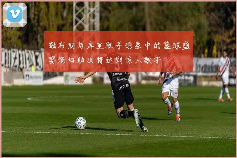 勒布朗与库里联手想象中的篮球盛宴场均助攻将达到惊人数字