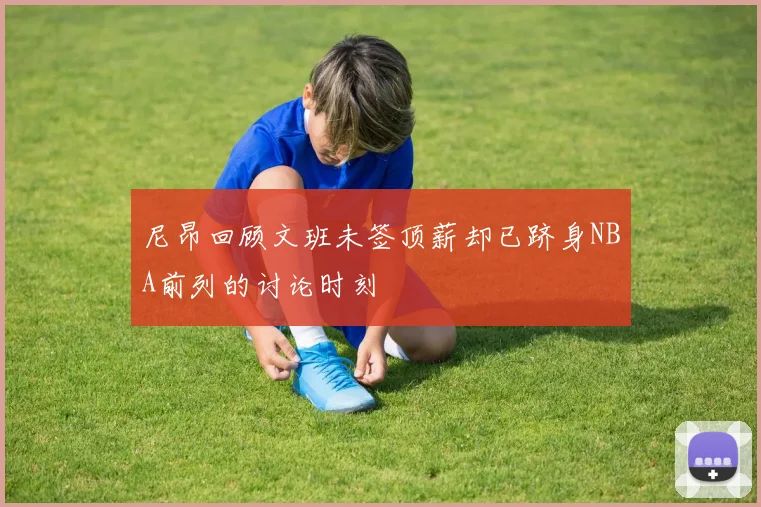 尼昂回顾文班未签顶薪却已跻身NBA前列的讨论时刻