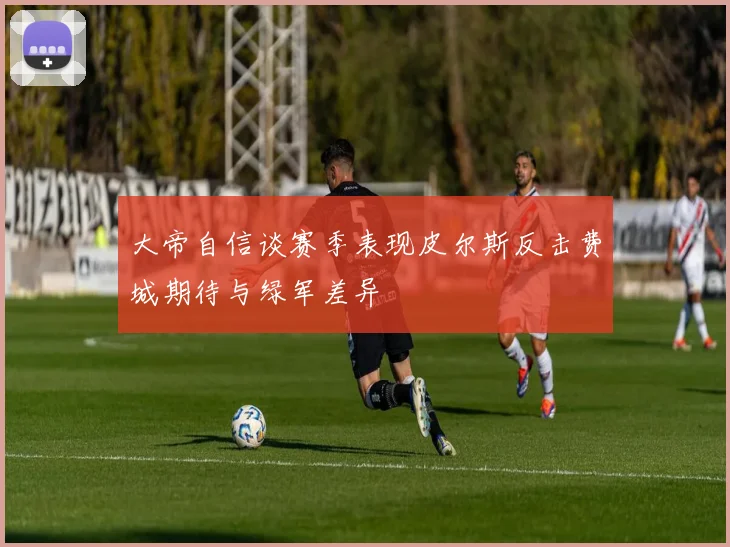 大帝自信谈赛季表现皮尔斯反击费城期待与绿军差异