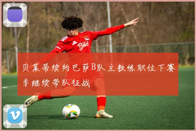 贝莱蒂续约巴萨B队主教练职位下赛季继续带队征战