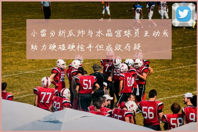 小雷分析瓜帅与水晶宫球员互动或助力硬碰硬枪手但成效存疑