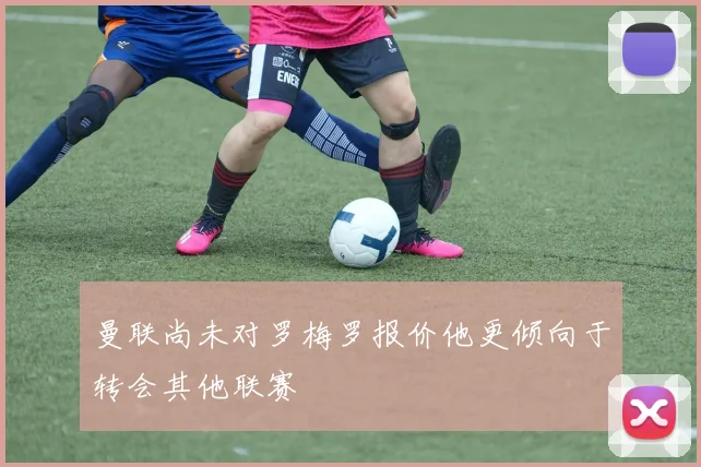 曼联尚未对罗梅罗报价他更倾向于转会其他联赛