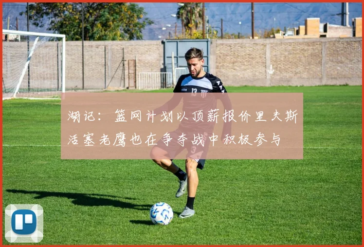 湖记:篮网计划以顶薪报价里夫斯活塞老鹰也在争夺战中积极参与