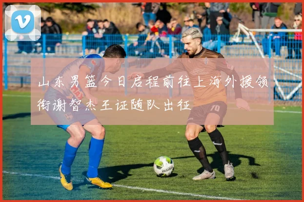 山东男篮今日启程前往上海外援领衔谢智杰王证随队出征