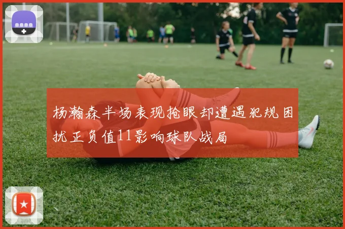 杨瀚森半场表现抢眼却遭遇犯规困扰正负值11影响球队战局