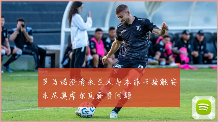 罗马诺澄清米兰未与本菲卡接触安东尼奥席尔瓦薪资问题