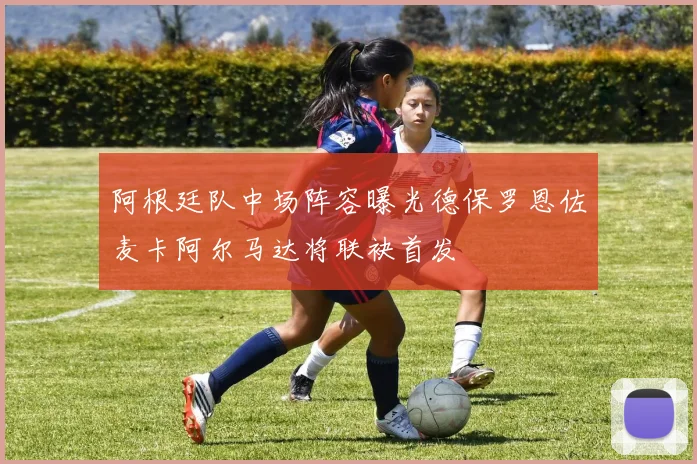 阿根廷队中场阵容曝光德保罗恩佐麦卡阿尔马达将联袂首发