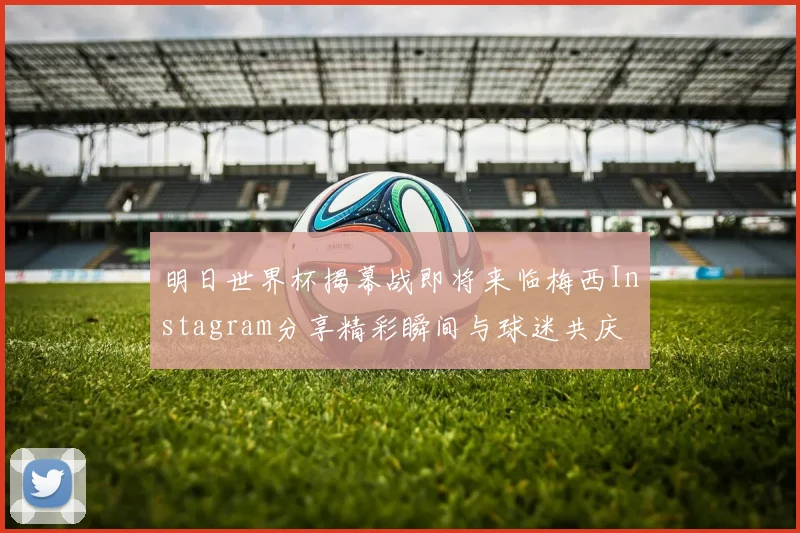 明日世界杯揭幕战即将来临梅西Instagram分享精彩瞬间与球迷共庆