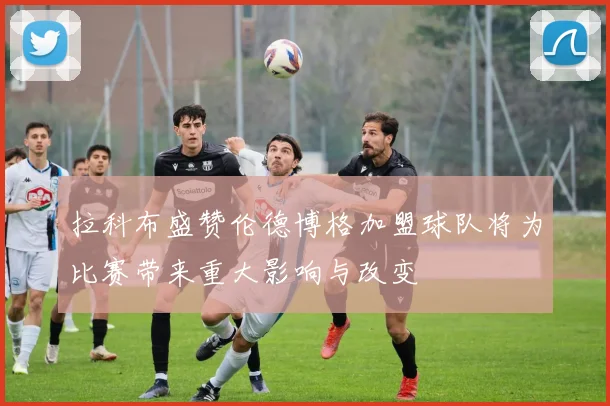 拉科布盛赞伦德博格加盟球队将为比赛带来重大影响与改变