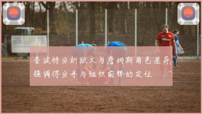香波特分析欧文与詹姆斯角色差异强调得分手与组织前锋的定位