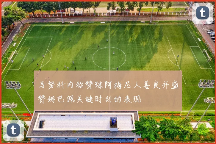 马努科内称赞琼阿梅尼人善良并盛赞姆巴佩关键时刻的表现
