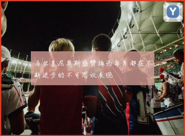 马尔基尼奥斯盛赞梅西每年都在不断进步的不可思议表现
