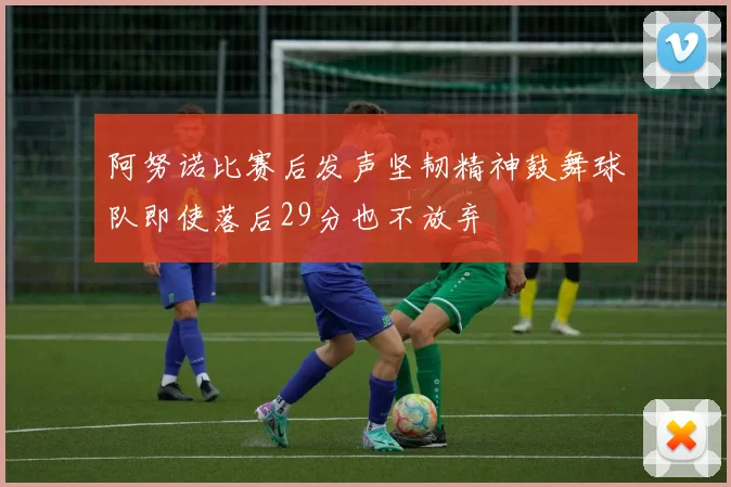 阿努诺比赛后发声坚韧精神鼓舞球队即使落后29分也不放弃