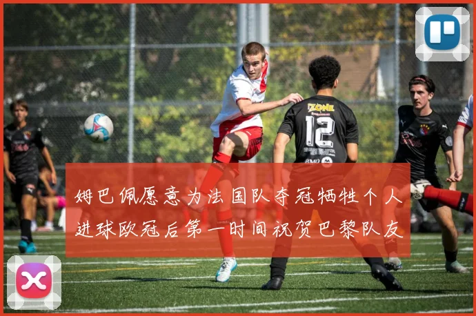 姆巴佩愿意为法国队夺冠牺牲个人进球欧冠后第一时间祝贺巴黎队友
