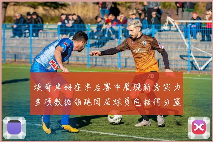 埃奇库姆在季后赛中展现新秀实力多项数据领跑同届球员包括得分篮板助攻抢断三分