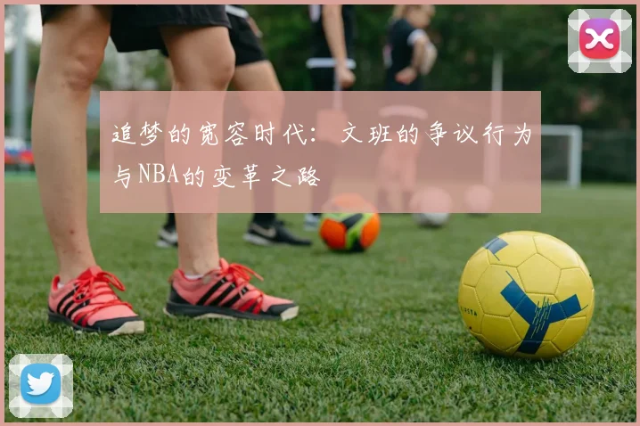 追梦的宽容时代：文班的争议行为与NBA的变革之路